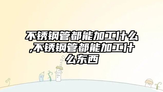 不銹鋼管都能加工什么,不銹鋼管都能加工什么東西