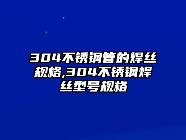 304不銹鋼管的焊絲規(guī)格,304不銹鋼焊絲型號(hào)規(guī)格