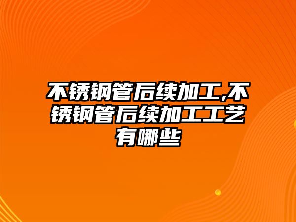 不銹鋼管后續(xù)加工,不銹鋼管后續(xù)加工工藝有哪些