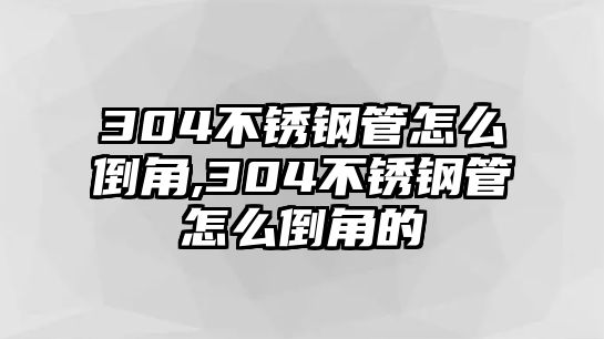 304不銹鋼管怎么倒角,304不銹鋼管怎么倒角的