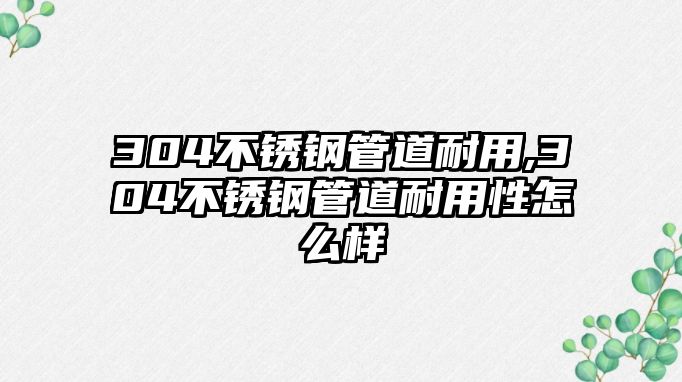 304不銹鋼管道耐用,304不銹鋼管道耐用性怎么樣