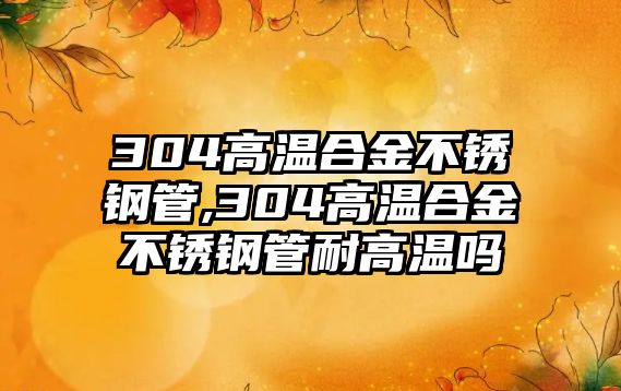 304高溫合金不銹鋼管,304高溫合金不銹鋼管耐高溫嗎