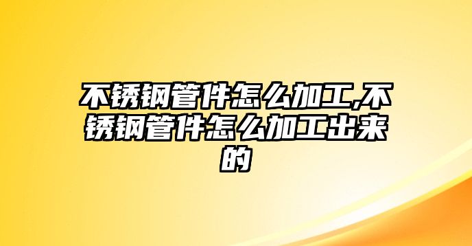 不銹鋼管件怎么加工,不銹鋼管件怎么加工出來(lái)的