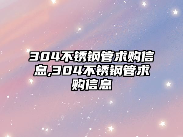 304不銹鋼管求購信息,304不銹鋼管求購信息