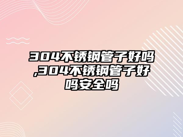 304不銹鋼管子好嗎,304不銹鋼管子好嗎安全嗎