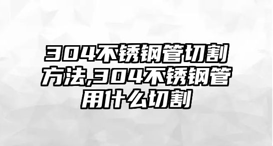 304不銹鋼管切割方法,304不銹鋼管用什么切割