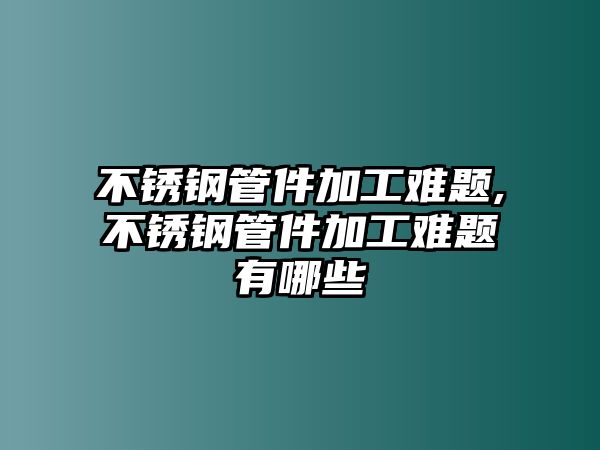 不銹鋼管件加工難題,不銹鋼管件加工難題有哪些