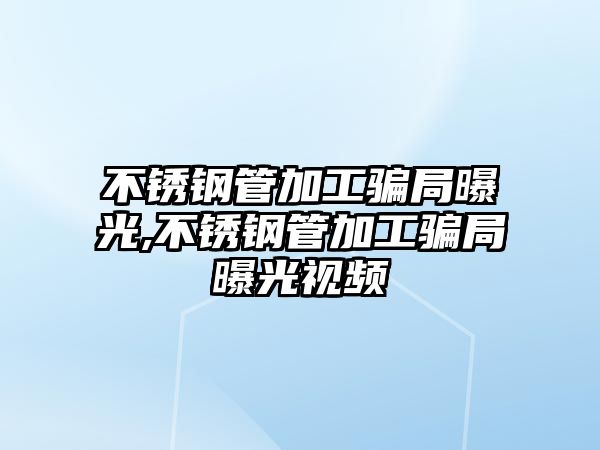 不銹鋼管加工騙局曝光,不銹鋼管加工騙局曝光視頻