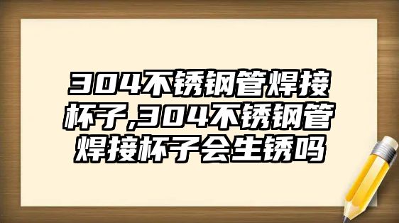 304不銹鋼管焊接杯子,304不銹鋼管焊接杯子會生銹嗎